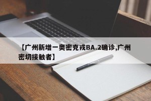 【广州新增一奥密克戎BA.2确诊,广州 密切接触者】