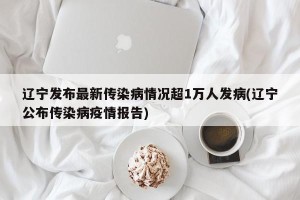 辽宁发布最新传染病情况超1万人发病(辽宁公布传染病疫情报告)