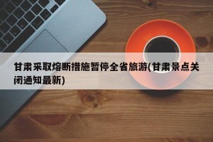 甘肃采取熔断措施暂停全省旅游(甘肃景点关闭通知最新)