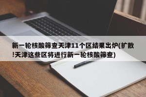 新一轮核酸筛查天津11个区结果出炉(扩散!天津这些区将进行新一轮核酸筛查)