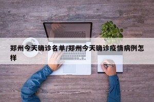 郑州今天确诊名单/郑州今天确诊疫情病例怎样
