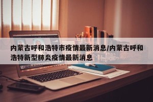 内蒙古呼和浩特市疫情最新消息/内蒙古呼和浩特新型肺炎疫情最新消息