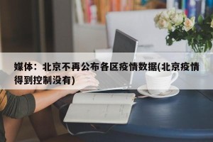 媒体：北京不再公布各区疫情数据(北京疫情得到控制没有)
