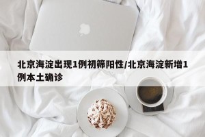 北京海淀出现1例初筛阳性/北京海淀新增1例本土确诊