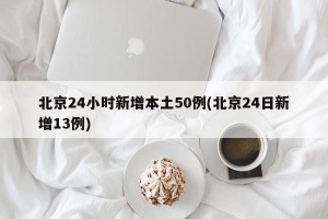 北京24小时新增本土50例(北京24日新增13例)