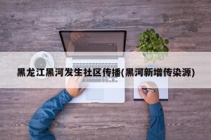 黑龙江黑河发生社区传播(黑河新增传染源)