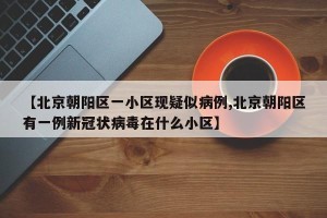 【北京朝阳区一小区现疑似病例,北京朝阳区有一例新冠状病毒在什么小区】