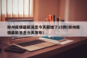 郑州疫情最新消息今天新增了15例(郑州疫情最新消息今天发布)