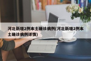 河北新增2例本土确诊病例(河北新增2例本土确诊病例详情)