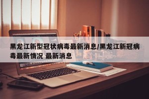 黑龙江新型冠状病毒最新消息/黑龙江新冠病毒最新情况 最新消息