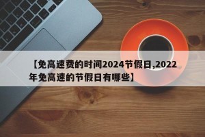 【免高速费的时间2024节假日,2022年免高速的节假日有哪些】