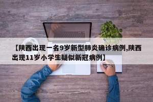 【陕西出现一名9岁新型肺炎确诊病例,陕西出现11岁小学生疑似新冠病例】