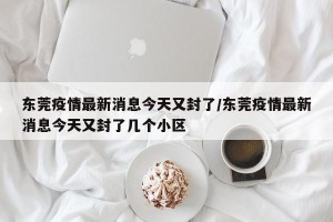 东莞疫情最新消息今天又封了/东莞疫情最新消息今天又封了几个小区