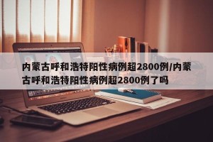 内蒙古呼和浩特阳性病例超2800例/内蒙古呼和浩特阳性病例超2800例了吗