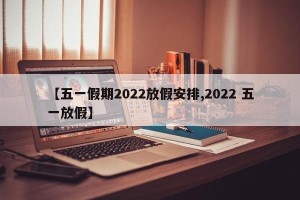 【五一假期2022放假安排,2022 五一放假】