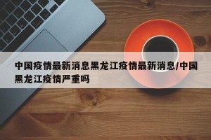 中国疫情最新消息黑龙江疫情最新消息/中国黑龙江疫情严重吗