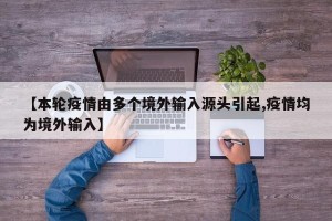 【本轮疫情由多个境外输入源头引起,疫情均为境外输入】
