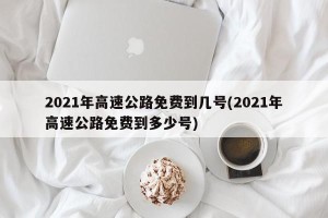 2021年高速公路免费到几号(2021年高速公路免费到多少号)