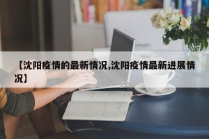 【沈阳疫情的最新情况,沈阳疫情最新进展情况】