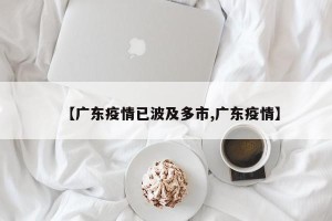 【广东疫情已波及多市,广东疫情】