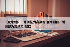 【北京朝阳一地调整为高风险,北京朝阳一地调整为高风险地区】