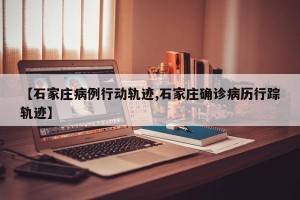 【石家庄病例行动轨迹,石家庄确诊病历行踪轨迹】