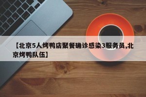 【北京5人烤鸭店聚餐确诊感染3服务员,北京烤鸭队伍】