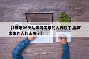 【1天增26例从黑河出来的人去哪了,黑河出来的人都去哪了】
