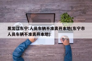 黑龙江东宁:人员车辆不准离开本地(东宁市人员车辆不准离开本地)