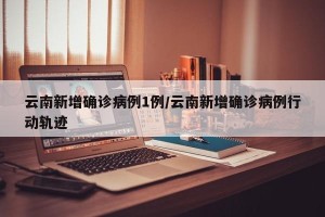 云南新增确诊病例1例/云南新增确诊病例行动轨迹