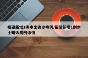 福建新增1例本土确诊病例/福建新增1例本土确诊病例详情