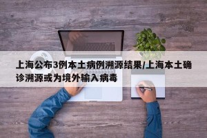 上海公布3例本土病例溯源结果/上海本土确诊溯源或为境外输入病毒