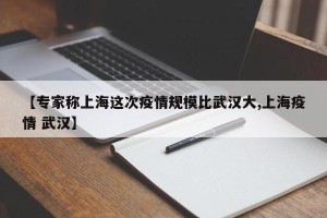 【专家称上海这次疫情规模比武汉大,上海疫情 武汉】