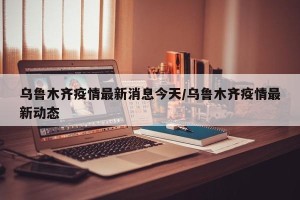 乌鲁木齐疫情最新消息今天/乌鲁木齐疫情最新动态