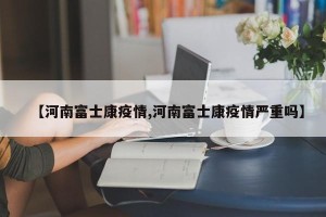 【河南富士康疫情,河南富士康疫情严重吗】
