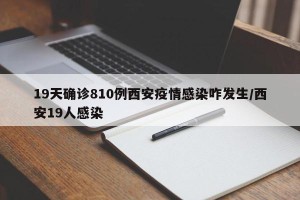 19天确诊810例西安疫情感染咋发生/西安19人感染