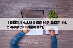 【云南新增本土确诊病例10例,云南新增本土确诊病例10例是哪里的】