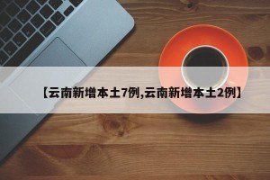 【云南新增本土7例,云南新增本土2例】