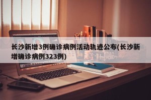 长沙新增3例确诊病例活动轨迹公布(长沙新增确诊病例323例)