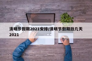清明节假期2021安排/清明节假期放几天2021