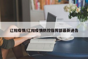 辽阳疫情/辽阳疫情防控指挥部最新通告