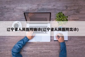 辽宁省人民医院确诊(辽宁省人民医院出诊)
