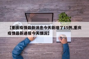 【重庆疫情最新消息今天新增了15例,重庆疫情最新通报今天情况】