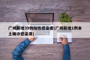广州新增39例阳性感染者(广州新增1例本土确诊感染源)
