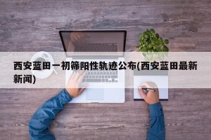西安蓝田一初筛阳性轨迹公布(西安蓝田最新新闻)