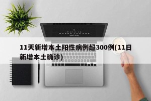 11天新增本土阳性病例超300例(11日新增本土确诊)