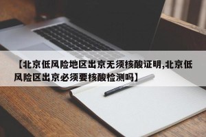 【北京低风险地区出京无须核酸证明,北京低风险区出京必须要核酸检测吗】