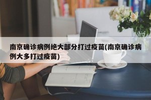 南京确诊病例绝大部分打过疫苗(南京确诊病例大多打过疫苗)