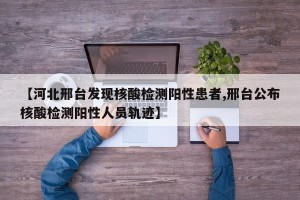 【河北邢台发现核酸检测阳性患者,邢台公布核酸检测阳性人员轨迹】