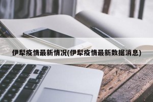 伊犁疫情最新情况(伊犁疫情最新数据消息)